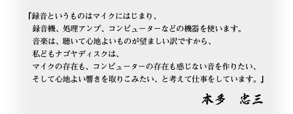 録音というものはマイクにはじまり、録音機、処理アンプ、コンピューターなどの機器を使います。音楽は、聴いて心地よいものが望ましい訳ですから、私どもナゴヤディスクは、マイクの存在も、コンピューターの存在も感じない音を作りたい、そして心地よい響きを取りこみたい、と考えて仕事をしています。本多忠三